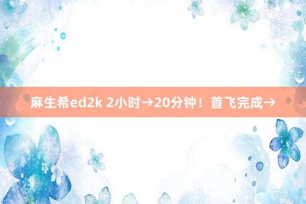 麻生希ed2k 2小时→20分钟！首飞完成→