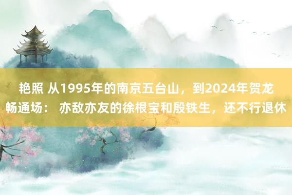 艳照 从1995年的南京五台山，到2024年贺龙畅通场： 亦敌亦友的徐根宝和殷铁生，还不行退休