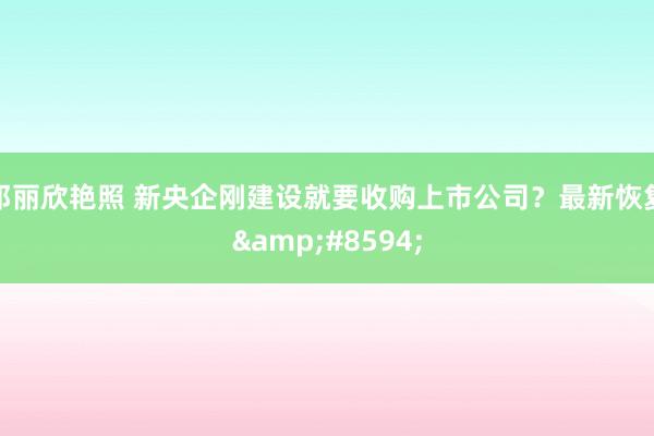 邓丽欣艳照 新央企刚建设就要收购上市公司？最新恢复&#8594;