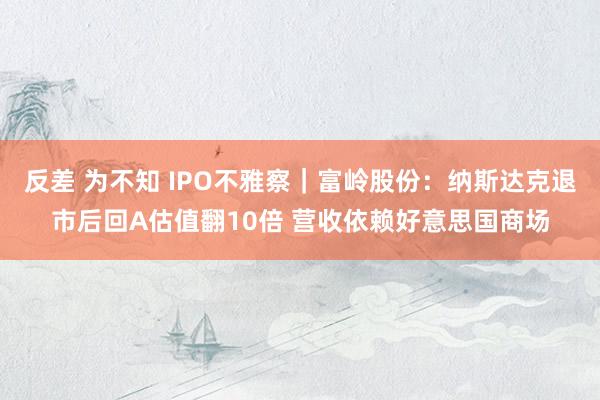 反差 为不知 IPO不雅察｜富岭股份：纳斯达克退市后回A估值翻10倍 营收依赖好意思国商场