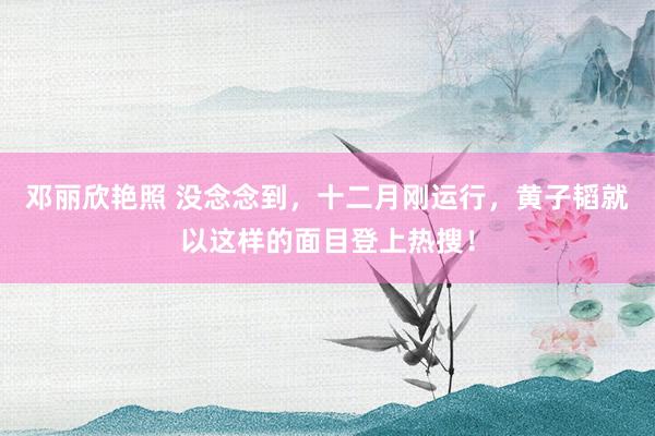 邓丽欣艳照 没念念到，十二月刚运行，黄子韬就以这样的面目登上热搜！