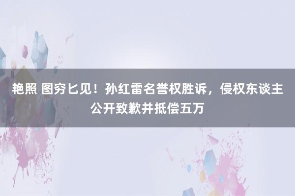 艳照 图穷匕见！孙红雷名誉权胜诉，侵权东谈主公开致歉并抵偿五万