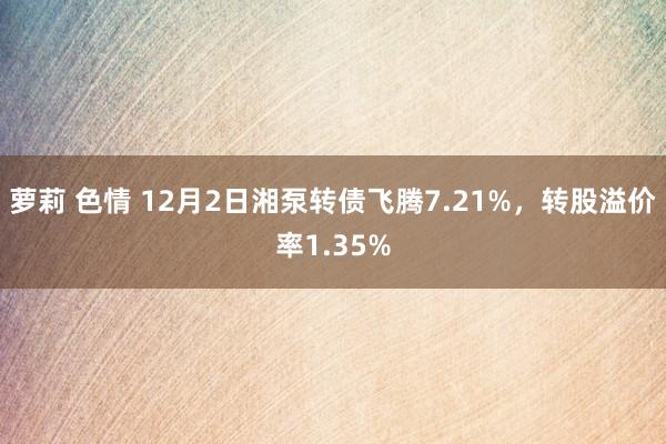 萝莉 色情 12月2日湘泵转债飞腾7.21%，转股溢价率1.35%