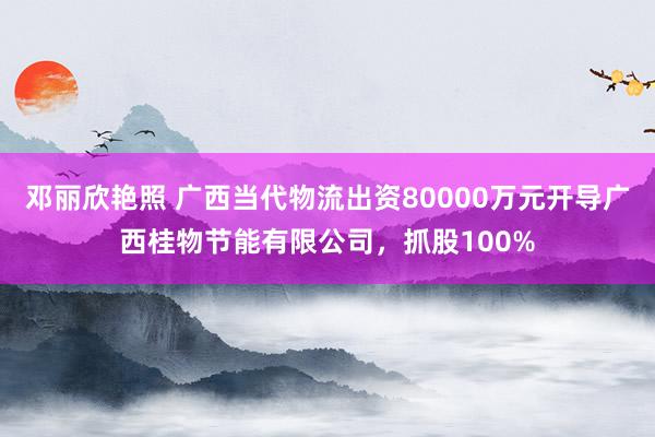 邓丽欣艳照 广西当代物流出资80000万元开导广西桂物节能有限公司，抓股100%