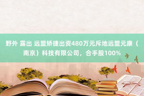 野外 露出 远盟矫捷出资480万元斥地远盟元康（南京）科技有限公司，合手股100%