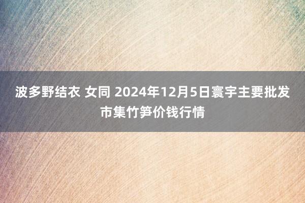 波多野结衣 女同 2024年12月5日寰宇主要批发市集竹笋价钱行情