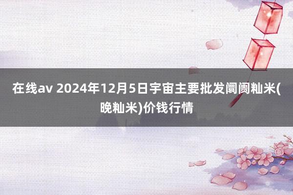 在线av 2024年12月5日宇宙主要批发阛阓籼米(晚籼米)价钱行情