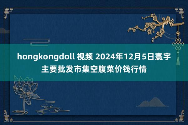 hongkongdoll 视频 2024年12月5日寰宇主要批发市集空腹菜价钱行情