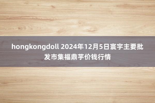 hongkongdoll 2024年12月5日寰宇主要批发市集福鼎芋价钱行情