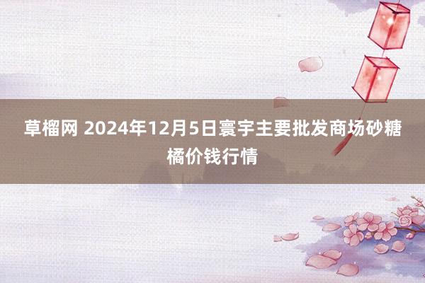 草榴网 2024年12月5日寰宇主要批发商场砂糖橘价钱行情