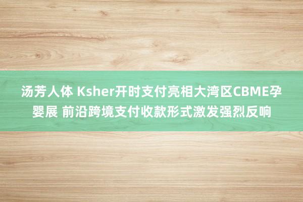 汤芳人体 Ksher开时支付亮相大湾区CBME孕婴展 前沿跨境支付收款形式激发强烈反响