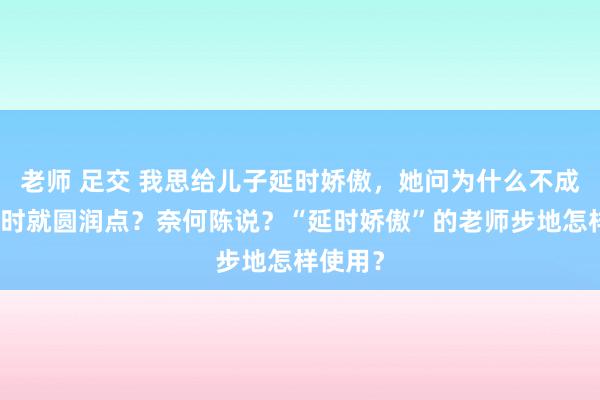 老师 足交 我思给儿子延时娇傲，她问为什么不成让她现时就圆润点？奈何陈说？“延时娇傲”的老师步地怎样使用？