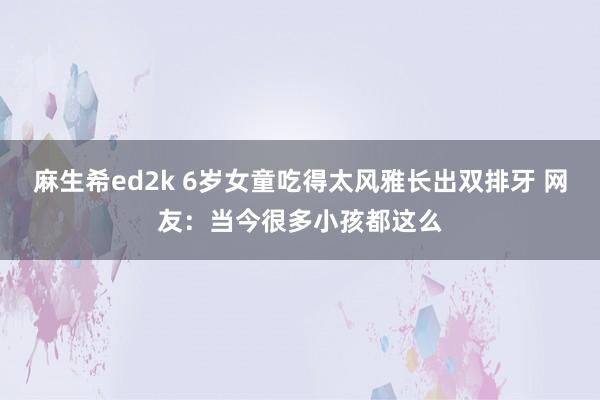 麻生希ed2k 6岁女童吃得太风雅长出双排牙 网友：当今很多小孩都这么