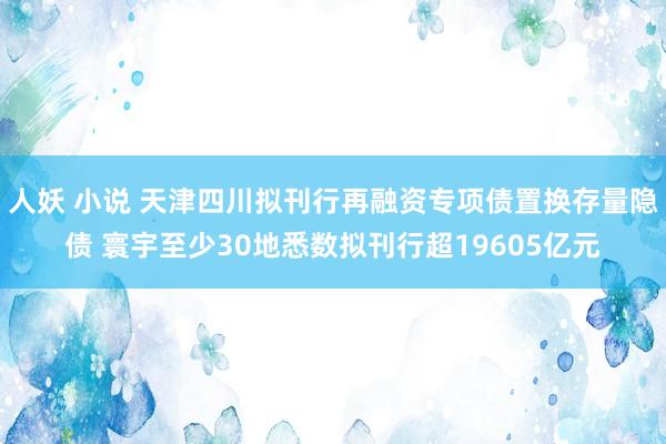 人妖 小说 天津四川拟刊行再融资专项债置换存量隐债 寰宇至少30地悉数拟刊行超19605亿元