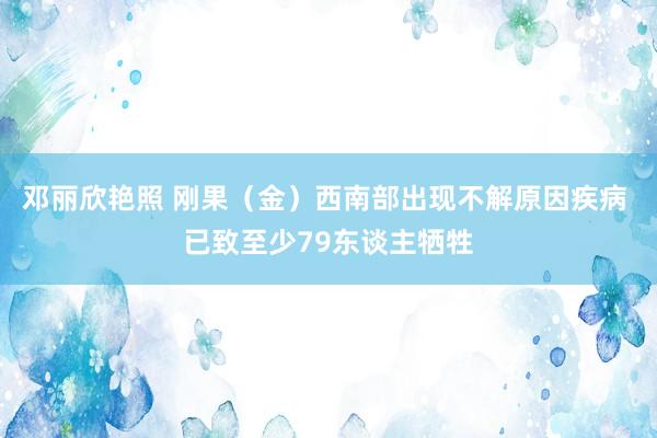 邓丽欣艳照 刚果（金）西南部出现不解原因疾病 已致至少79东谈主牺牲