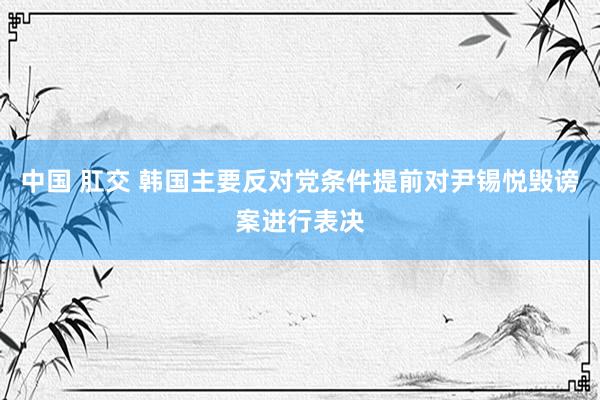 中国 肛交 韩国主要反对党条件提前对尹锡悦毁谤案进行表决