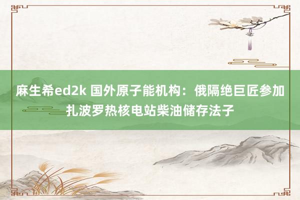 麻生希ed2k 国外原子能机构：俄隔绝巨匠参加扎波罗热核电站柴油储存法子