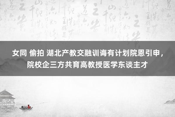 女同 偷拍 湖北产教交融训诲有计划院恩引申，院校企三方共育高教授医学东谈主才