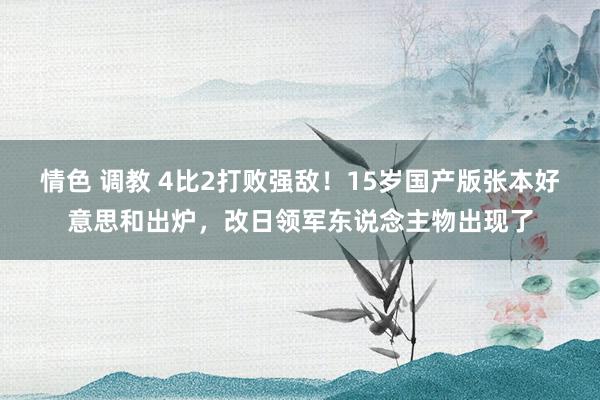 情色 调教 4比2打败强敌！15岁国产版张本好意思和出炉，改日领军东说念主物出现了