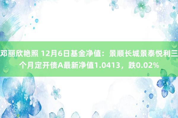 邓丽欣艳照 12月6日基金净值：景顺长城景泰悦利三个月定开债A最新净值1.0413，跌0.02%