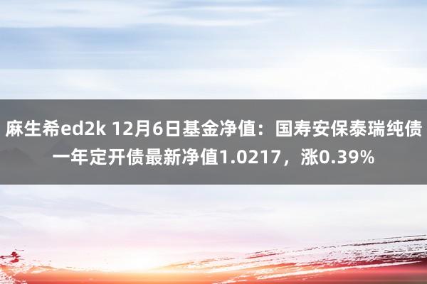 麻生希ed2k 12月6日基金净值：国寿安保泰瑞纯债一年定开债最新净值1.0217，涨0.39%