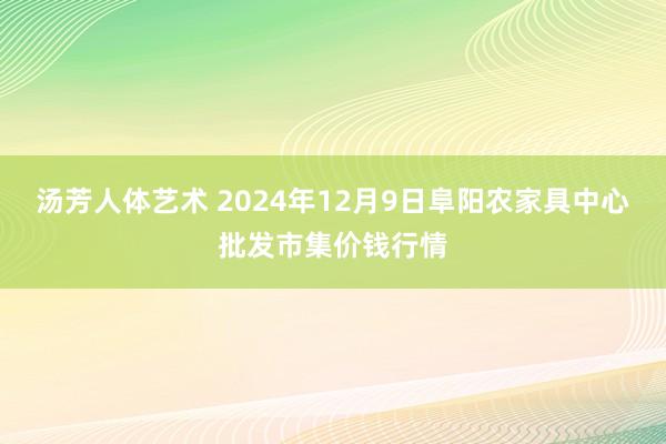 汤芳人体艺术 2024年12月9日阜阳农家具中心批发市集价钱行情