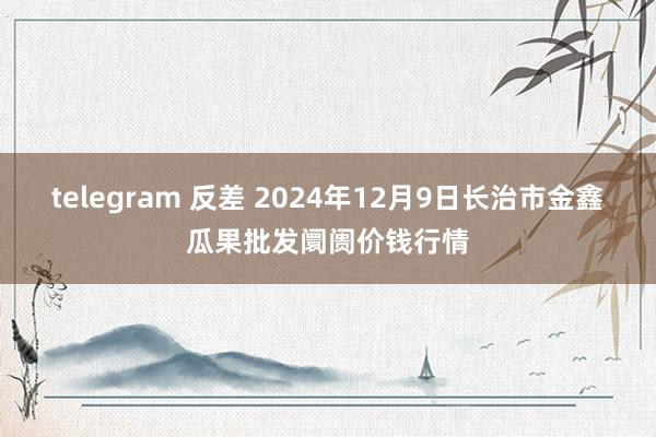 telegram 反差 2024年12月9日长治市金鑫瓜果批发阛阓价钱行情