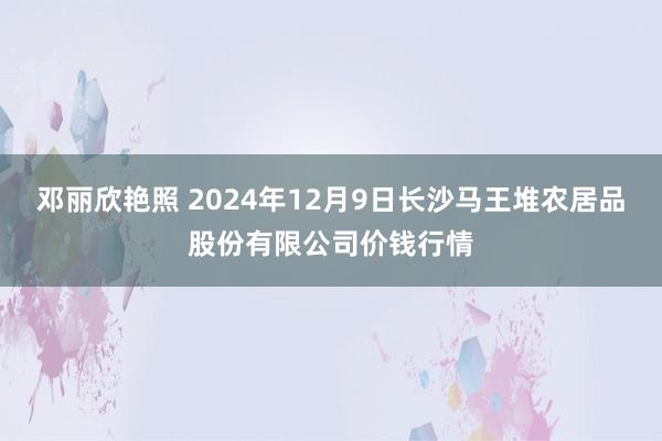 邓丽欣艳照 2024年12月9日长沙马王堆农居品股份有限公司价钱行情