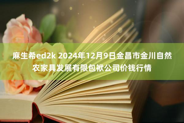 麻生希ed2k 2024年12月9日金昌市金川自然农家具发展有限包袱公司价钱行情