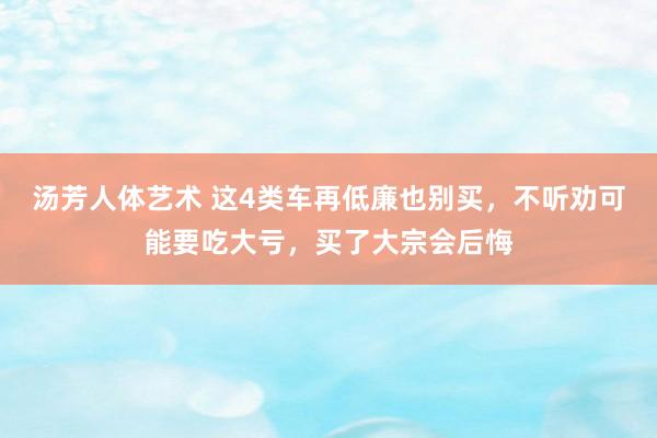 汤芳人体艺术 这4类车再低廉也别买，不听劝可能要吃大亏，买了大宗会后悔