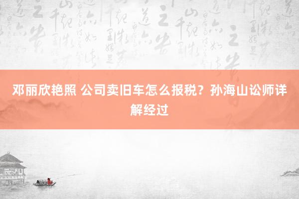 邓丽欣艳照 公司卖旧车怎么报税？孙海山讼师详解经过