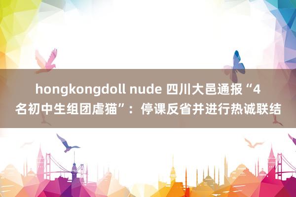 hongkongdoll nude 四川大邑通报“4名初中生组团虐猫”：停课反省并进行热诚联结