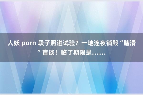 人妖 porn 段子照进试验？一地连夜销毁“瞎滑”盲谈！临了期限是……