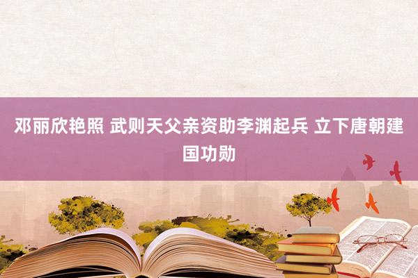 邓丽欣艳照 武则天父亲资助李渊起兵 立下唐朝建国功勋