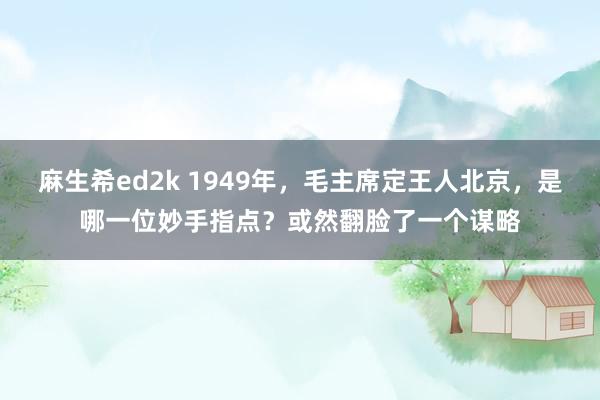 麻生希ed2k 1949年，毛主席定王人北京，是哪一位妙手指点？或然翻脸了一个谋略