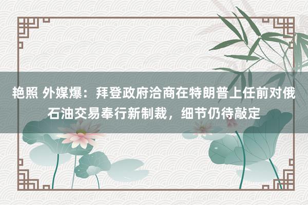 艳照 外媒爆：拜登政府洽商在特朗普上任前对俄石油交易奉行新制裁，细节仍待敲定