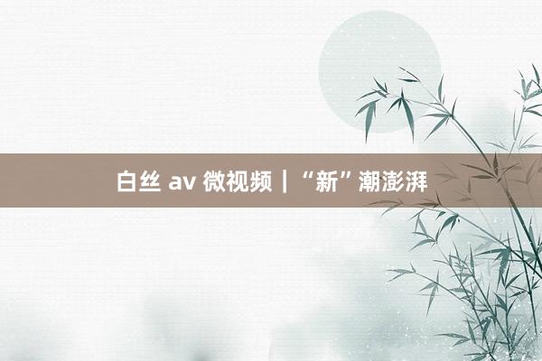 白丝 av 微视频｜“新”潮澎湃