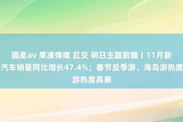 國產av 果凍傳媒 肛交 明日主题前瞻丨11月新动力汽车销量同比增长47.4%；春节反季游、海岛游热度高潮