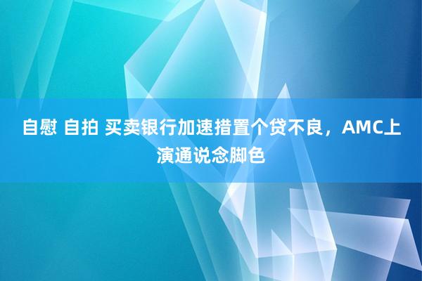 自慰 自拍 买卖银行加速措置个贷不良，AMC上演通说念脚色