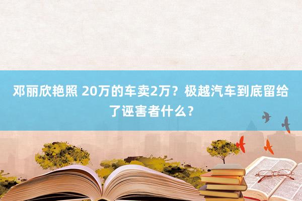 邓丽欣艳照 20万的车卖2万？极越汽车到底留给了诬害者什么？