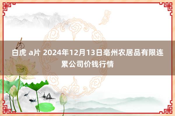 白虎 a片 2024年12月13日亳州农居品有限连累公司价钱行情