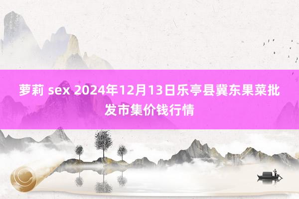 萝莉 sex 2024年12月13日乐亭县冀东果菜批发市集价钱行情