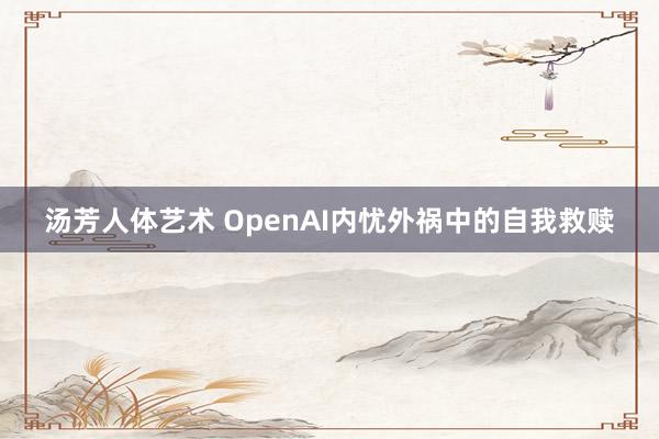 汤芳人体艺术 OpenAI内忧外祸中的自我救赎