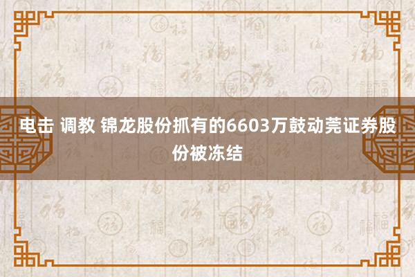 电击 调教 锦龙股份抓有的6603万鼓动莞证券股份被冻结