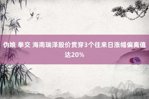 伪娘 拳交 海南瑞泽股价贯穿3个往来日涨幅偏离值达20%