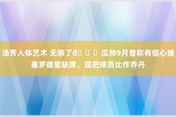 汤芳人体艺术 无奈了😞瓜帅9月曾称有信心搪塞罗德里缺席，现把球员比作乔丹