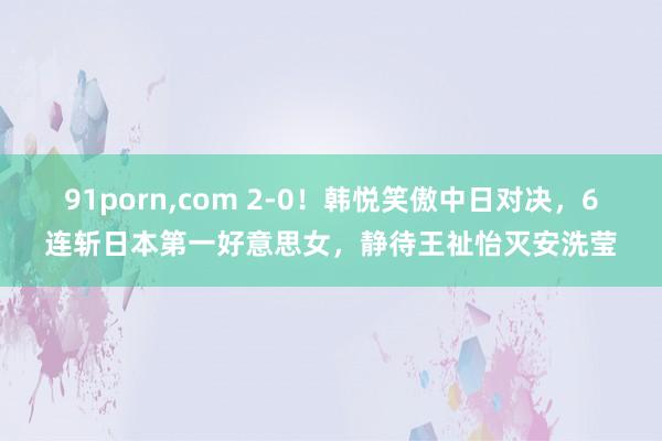 91porn，com 2-0！韩悦笑傲中日对决，6连斩日本第一好意思女，静待王祉怡灭安洗莹