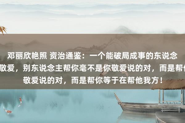 邓丽欣艳照 资治通鉴：一个能破局成事的东说念主性铁律，不要讲敬爱，别东说念主帮你毫不是你敬爱说的对，而是帮你等于在帮他我方！