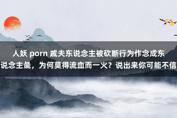 人妖 porn 戚夫东说念主被砍断行为作念成东说念主彘，为何莫得流血而一火？说出来你可能不信