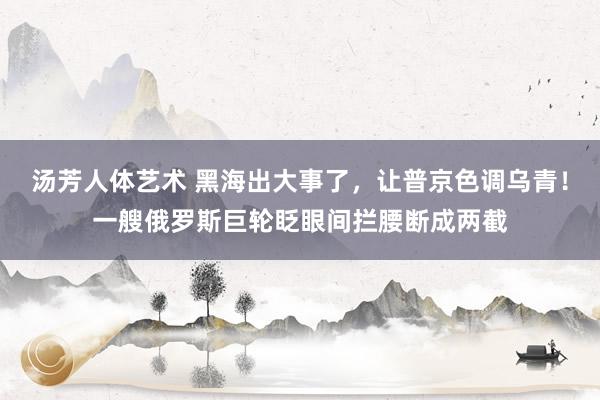 汤芳人体艺术 黑海出大事了，让普京色调乌青！一艘俄罗斯巨轮眨眼间拦腰断成两截